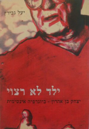 ילד לא רצוי / יצחק בן אהרון - ביוגרפיה אינטימית